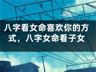 八字看女命喜欢你的方式，八字女命看子女