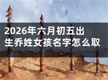 2026年六月初五出生乔姓女孩名字怎么取