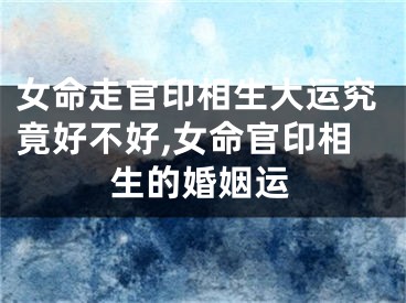 女命走官印相生大运究竟好不好,女命官印相生的婚姻运
