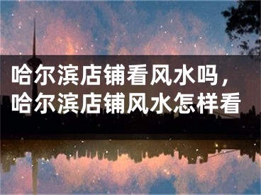 哈尔滨店铺看风水吗,哈尔滨店铺风水怎样看