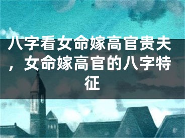 八字看女命嫁高官贵夫，女命嫁高官的八字特征