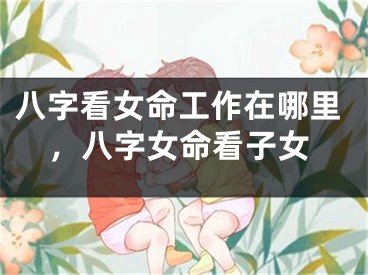 八字看女命工作在哪里，八字女命看子女