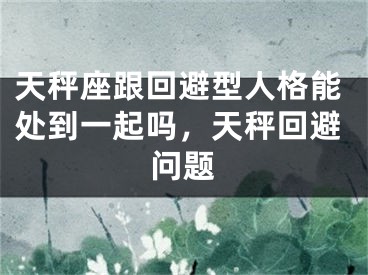天秤座跟回避型人格能处到一起吗,天秤回避问题