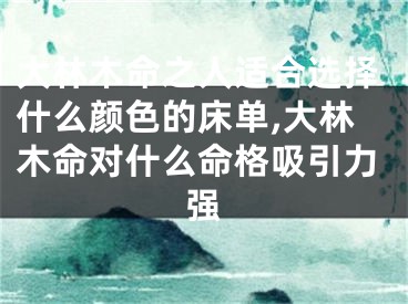 大林木命之人适合选择什么颜色的床单,大林木命对什么命格吸引力强