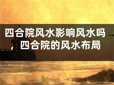 四合院风水影响风水吗，四合院的风水布局