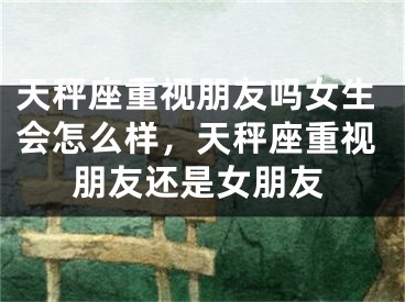 天秤座重视朋友吗女生会怎么样，天秤座重视朋友还是女朋友