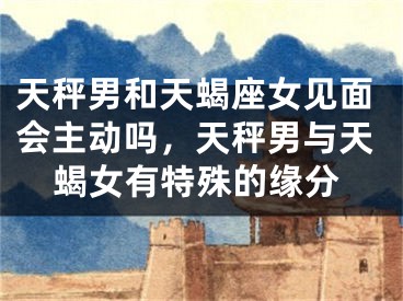天秤男和天蝎座女见面会主动吗,天秤男与天蝎女有特殊的缘分