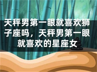 天秤男第一眼就喜欢狮子座吗，天秤男第一眼就喜欢的星座女
