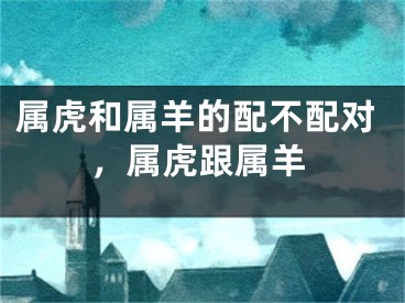 属虎和属羊的配不配对，属虎跟属羊