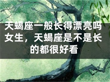 天蝎座一般长得漂亮吗女生，天蝎座是不是长的都很好看