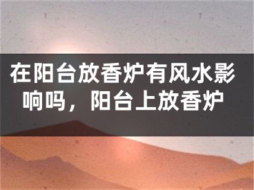 在阳台放香炉有风水影响吗,阳台上放香炉