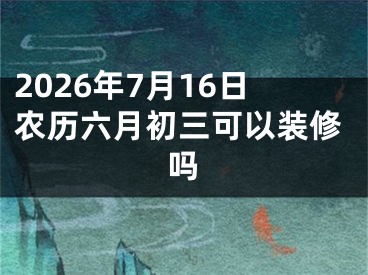 2026年7月16日农历六月初三可以装修吗