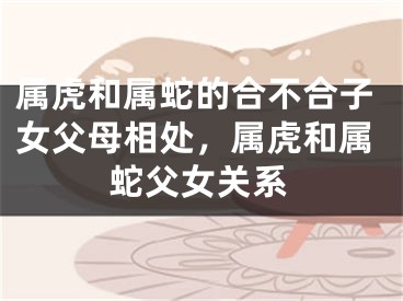 属虎和属蛇的合不合子女父母相处，属虎和属蛇父女关系