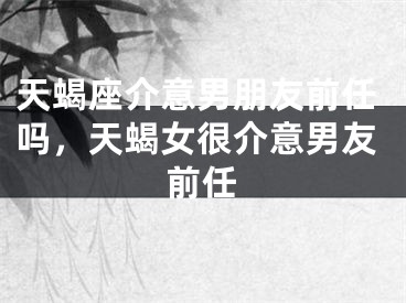 天蝎座介意男朋友前任吗，天蝎女很介意男友前任