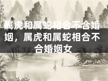 属虎和属蛇相合不合婚姻，属虎和属蛇相合不合婚姻女