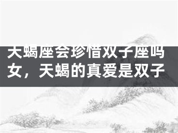 天蝎座会珍惜双子座吗女,天蝎的真爱是双子