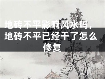 地砖不平影响风水吗，地砖不平已经干了怎么修复