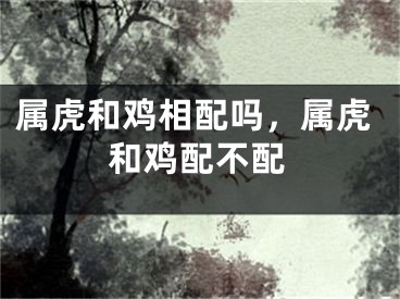 属虎和鸡相配吗，属虎和鸡配不配
