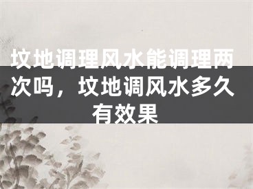 坟地调理风水能调理两次吗,坟地调风水多久有效果
