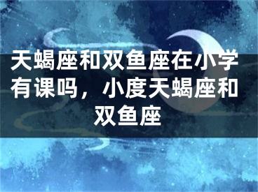 天蝎座和双鱼座在小学有课吗，小度天蝎座和双鱼座