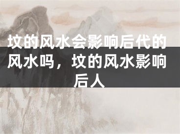 坟的风水会影响后代的风水吗,坟的风水影响后人