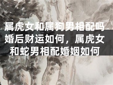 属虎女和属狗男相配吗婚后财运如何，属虎女和蛇男相配婚姻如何