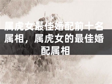 属虎女最佳婚配前十名属相，属虎女的最佳婚配属相