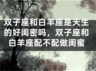 双子座和白羊座是天生的好闺密吗，双子座和白羊座配不配做闺蜜