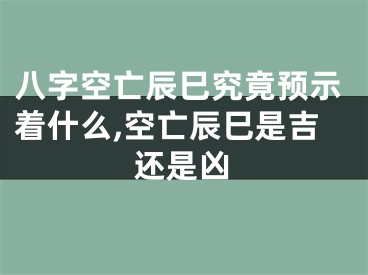 八字空亡辰巳究竟预示着什么,空亡辰巳是吉还是凶