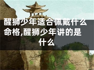 醒狮少年适合佩戴什么命格,醒狮少年讲的是什么