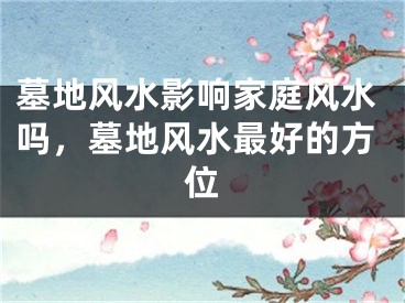 墓地风水影响家庭风水吗，墓地风水最好的方位
