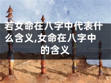 若女命在八字中代表什么含义,女命在八字中的含义
