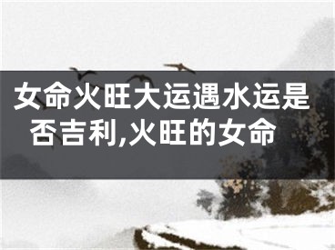 女命火旺大运遇水运是否吉利,火旺的女命