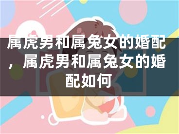 属虎男和属兔女的婚配，属虎男和属兔女的婚配如何