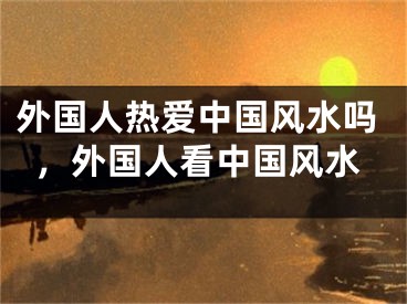 外国人热爱中国风水吗，外国人看中国风水