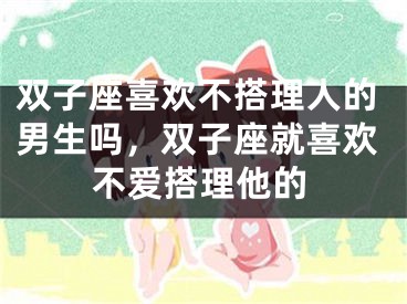 双子座喜欢不搭理人的男生吗，双子座就喜欢不爱搭理他的