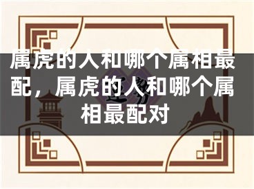 属虎的人和哪个属相最配,属虎的人和哪个属相最配对