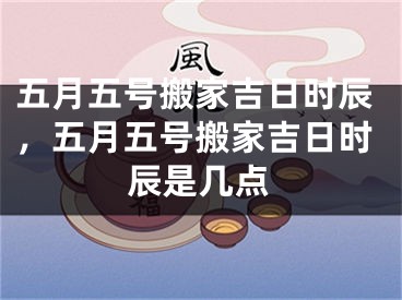 五月五号搬家吉日时辰，五月五号搬家吉日时辰是几点