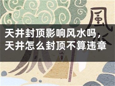 天井封顶影响风水吗，天井怎么封顶不算违章