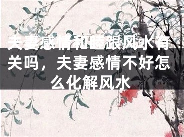 夫妻感情和睦跟风水有关吗，夫妻感情不好怎么化解风水