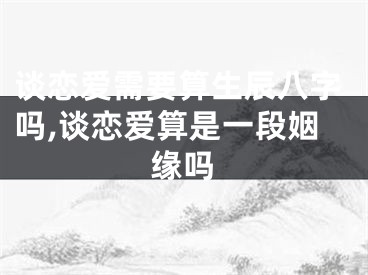 谈恋爱需要算生辰八字吗,谈恋爱算是一段姻缘吗