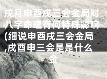 戌月申酉戌三会金局对八字命理有何特殊影响(细说申酉戌三会金局,戌酉申三会是是什么金