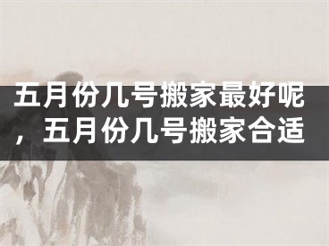 五月份几号搬家最好呢，五月份几号搬家合适