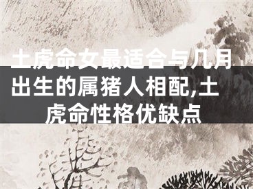 土虎命女最适合与几月出生的属猪人相配,土虎命性格优缺点