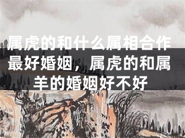 属虎的和什么属相合作最好婚姻，属虎的和属羊的婚姻好不好