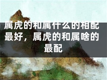 属虎的和属什么的相配最好，属虎的和属啥的最配