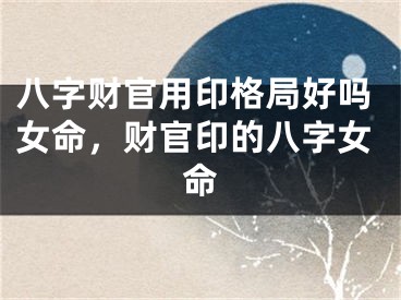 八字财官用印格局好吗女命，财官印的八字女命