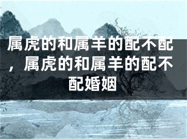 属虎的和属羊的配不配，属虎的和属羊的配不配婚姻