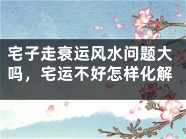 宅子走衰运风水问题大吗，宅运不好怎样化解