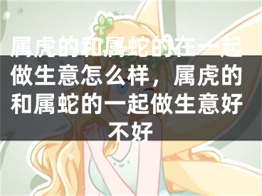 属虎的和属蛇的在一起做生意怎么样，属虎的和属蛇的一起做生意好不好